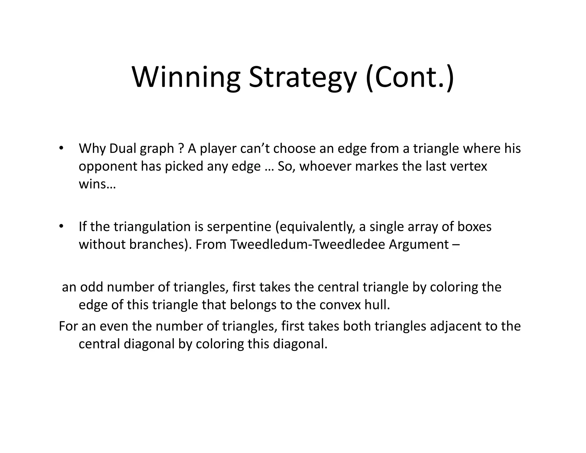 Winning Strategy (Cont.)
• Why Dual graph ? A player can’t choose an edge from a triangle where his
opponent has picked any edge … So, whoever markes the last vertex
wins…
• If the triangulation is serpentine (equivalently, a single array of boxes• If the triangulation is serpentine (equivalently, a single array of boxes
without branches). From Tweedledum-Tweedledee Argument –
an odd number of triangles, first takes the central triangle by coloring the
edge of this triangle that belongs to the convex hull.
For an even the number of triangles, first takes both triangles adjacent to the
central diagonal by coloring this diagonal.
 