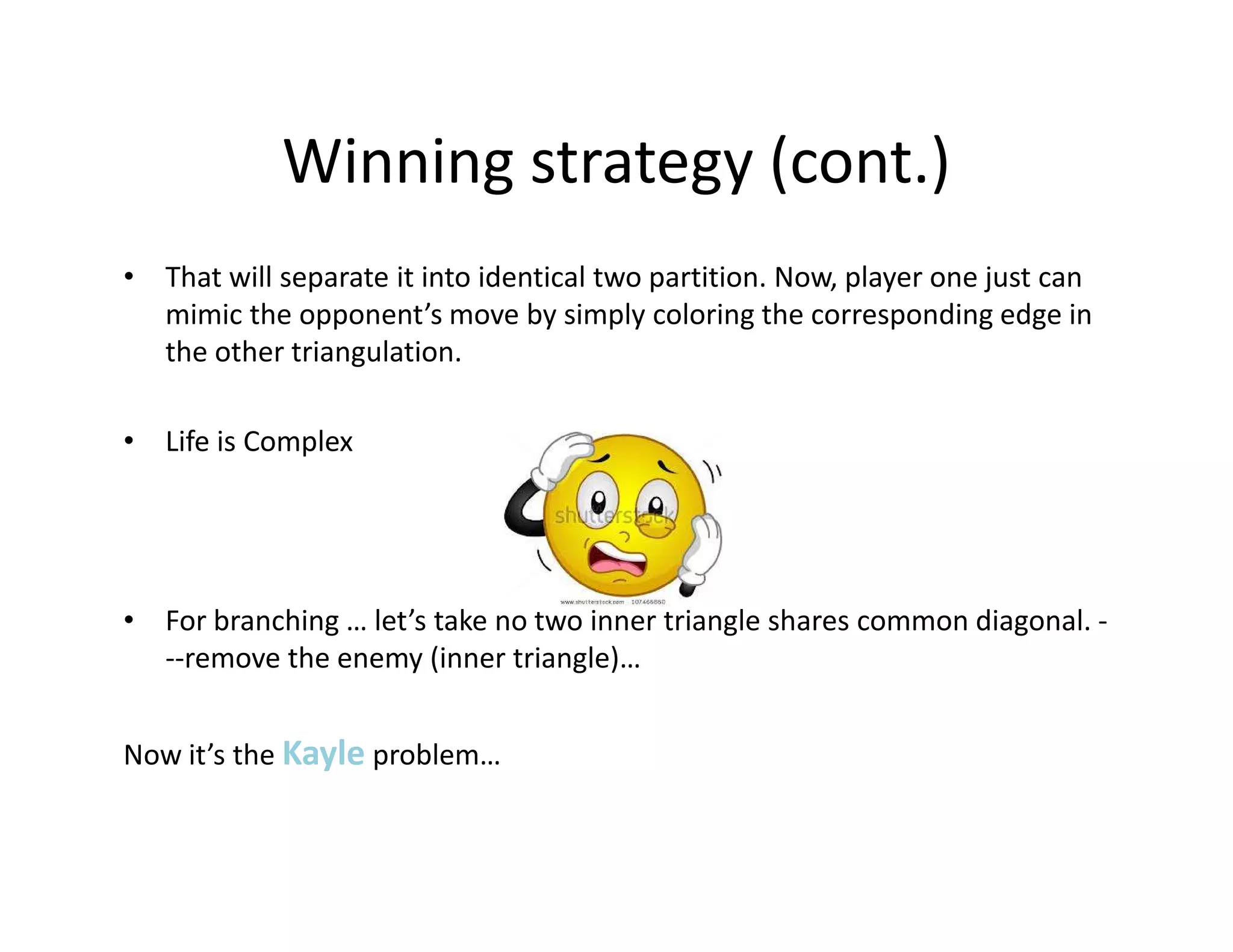 Winning strategy (cont.)
• That will separate it into identical two partition. Now, player one just can
mimic the opponent’s move by simply coloring the corresponding edge in
the other triangulation.
• Life is Complex
• For branching … let’s take no two inner triangle shares common diagonal. -
--remove the enemy (inner triangle)…
Now it’s the Kayle problem…
 