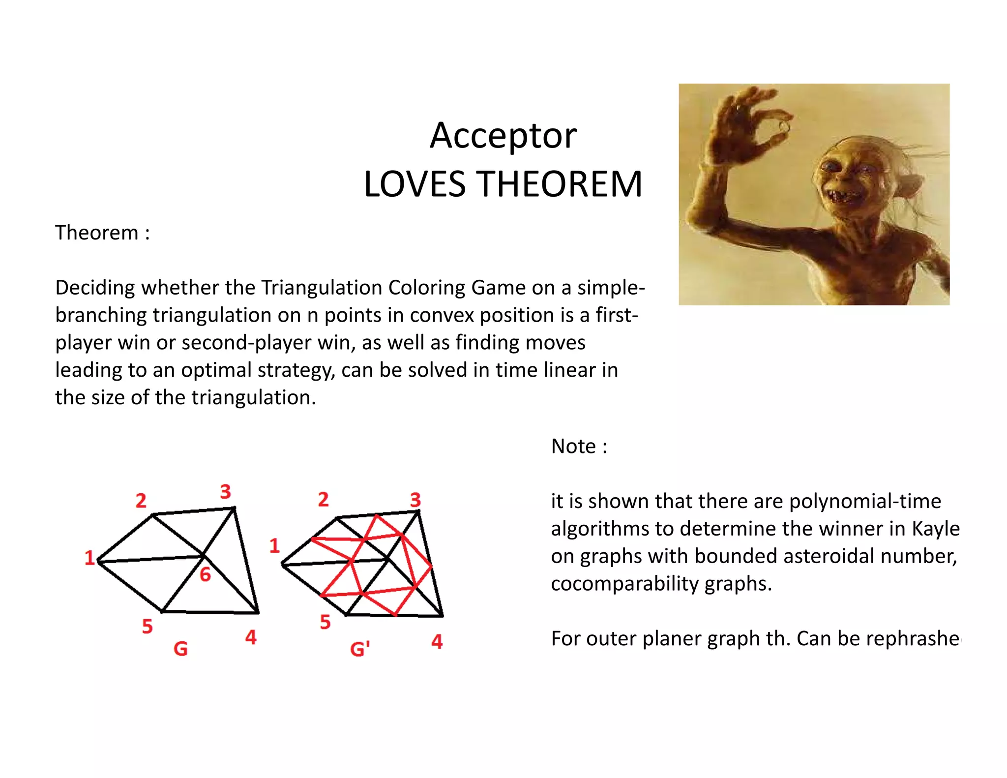 Acceptor
LOVES THEOREM
Theorem :
Deciding whether the Triangulation Coloring Game on a simple-
branching triangulation on n points in convex position is a first-
player win or second-player win, as well as finding moves
leading to an optimal strategy, can be solved in time linear in
the size of the triangulation.the size of the triangulation.
Note :
it is shown that there are polynomial-time
algorithms to determine the winner in Kayles
on graphs with bounded asteroidal number, on
cocomparability graphs.
For outer planer graph th. Can be rephrashed
 