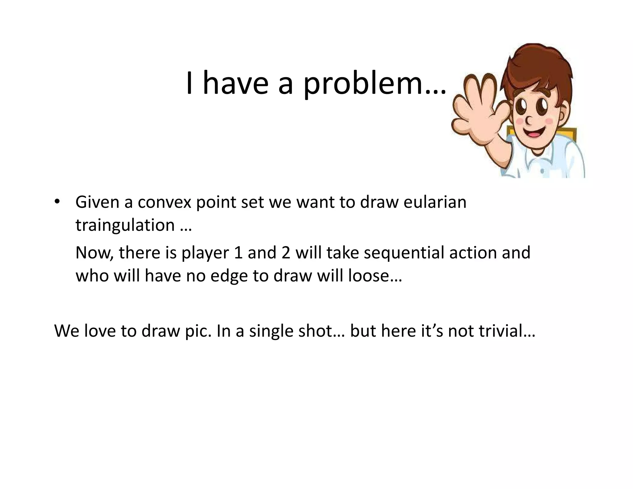 I have a problem…
• Given a convex point set we want to draw eularian
traingulation …
Now, there is player 1 and 2 will take sequential action andNow, there is player 1 and 2 will take sequential action and
who will have no edge to draw will loose…
We love to draw pic. In a single shot… but here it’s not trivial…
 