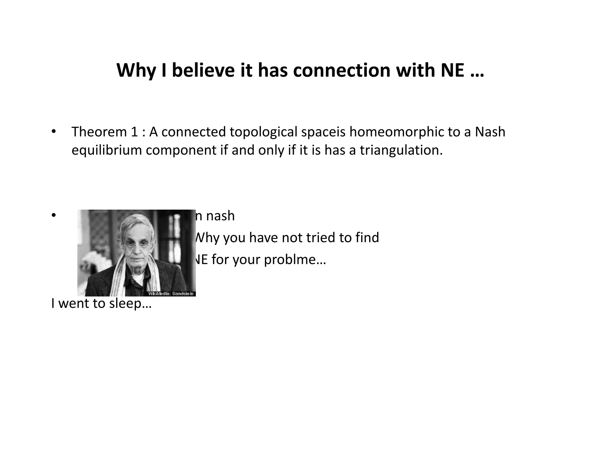 Why I believe it has connection with NE …
• Theorem 1 : A connected topological spaceis homeomorphic to a Nash
equilibrium component if and only if it is has a triangulation.
• John nash
Q: Why you have not tried to findQ: Why you have not tried to find
NE for your problme…
I went to sleep…
 