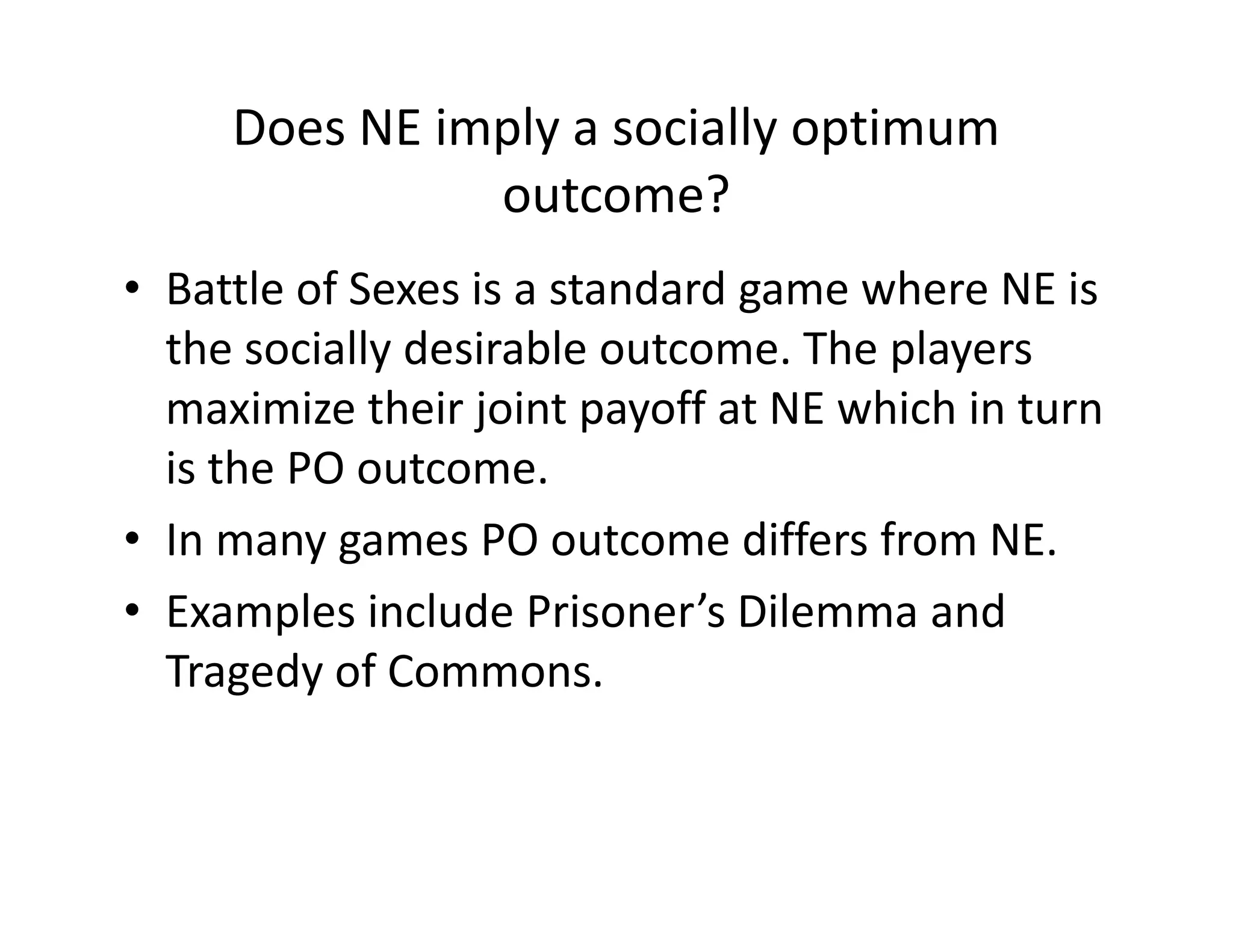 Does NE imply a socially optimum
outcome?
• Battle of Sexes is a standard game where NE is
the socially desirable outcome. The players
maximize their joint payoff at NE which in turn
is the PO outcome.is the PO outcome.
• In many games PO outcome differs from NE.
• Examples include Prisoner’s Dilemma and
Tragedy of Commons.
 