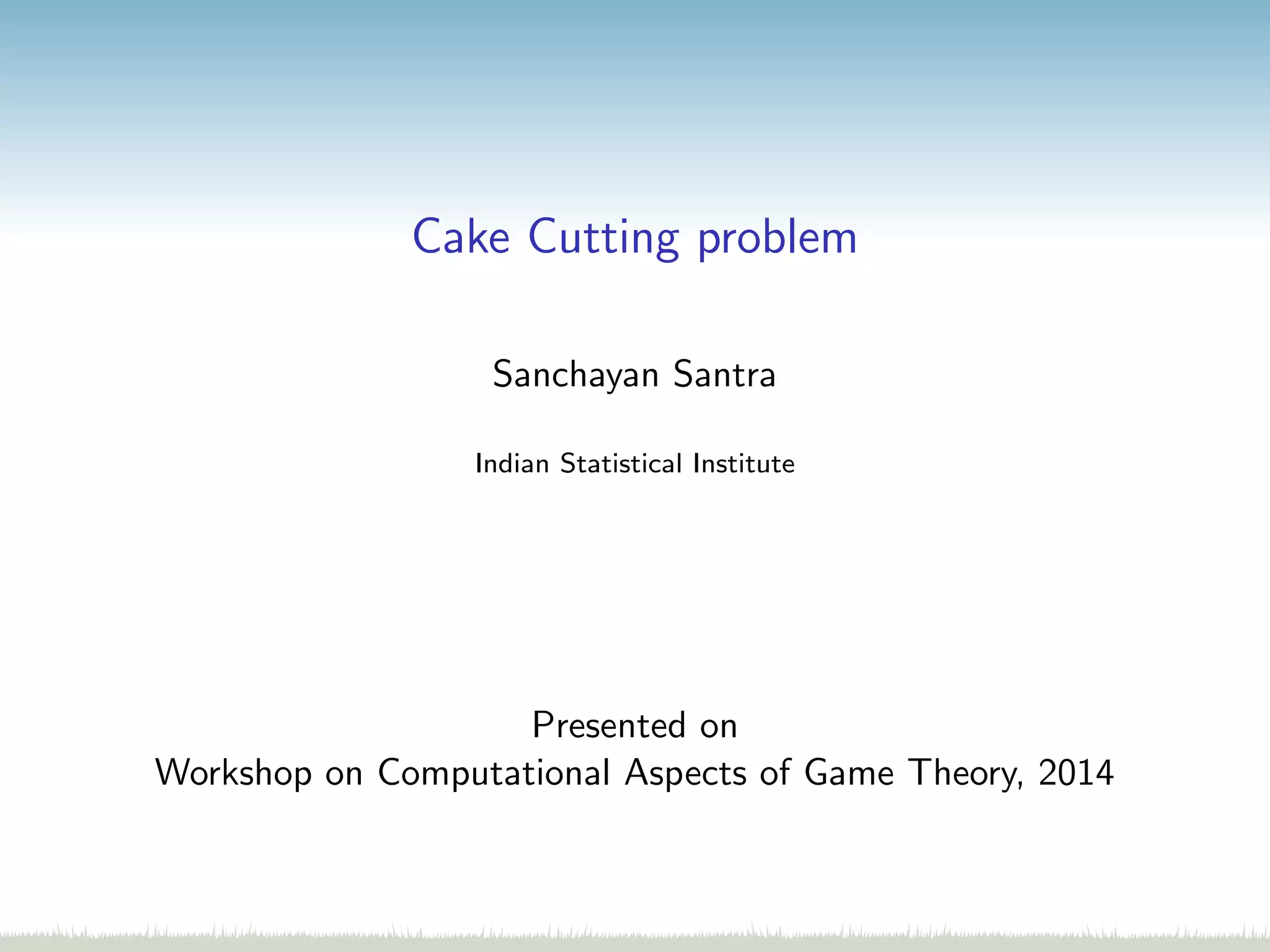 Cake Cutting problem
Sanchayan Santra
Indian Statistical Institute
Presented on
Workshop on Computational Aspects of Game Theory, 2014
 