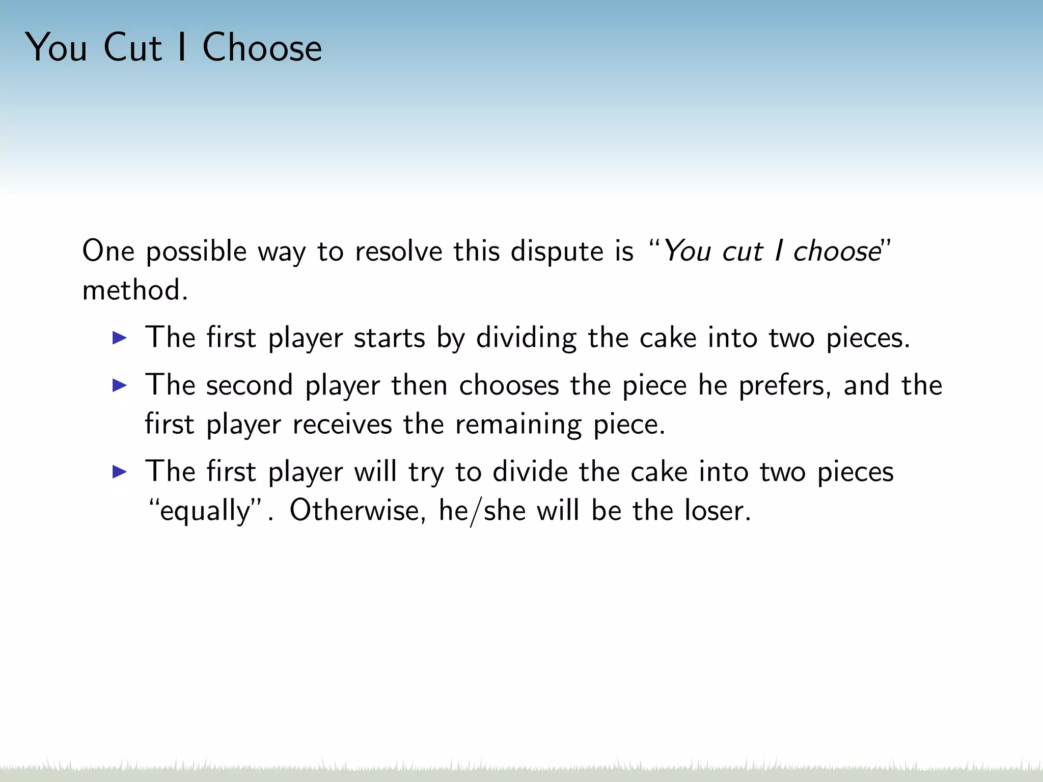 You Cut I Choose
One possible way to resolve this dispute is “You cut I choose”
method.
The ﬁrst player starts by dividing the cake into two pieces.
The second player then chooses the piece he prefers, and the
ﬁrst player receives the remaining piece.
The ﬁrst player will try to divide the cake into two pieces
“equally”. Otherwise, he/she will be the loser.
 