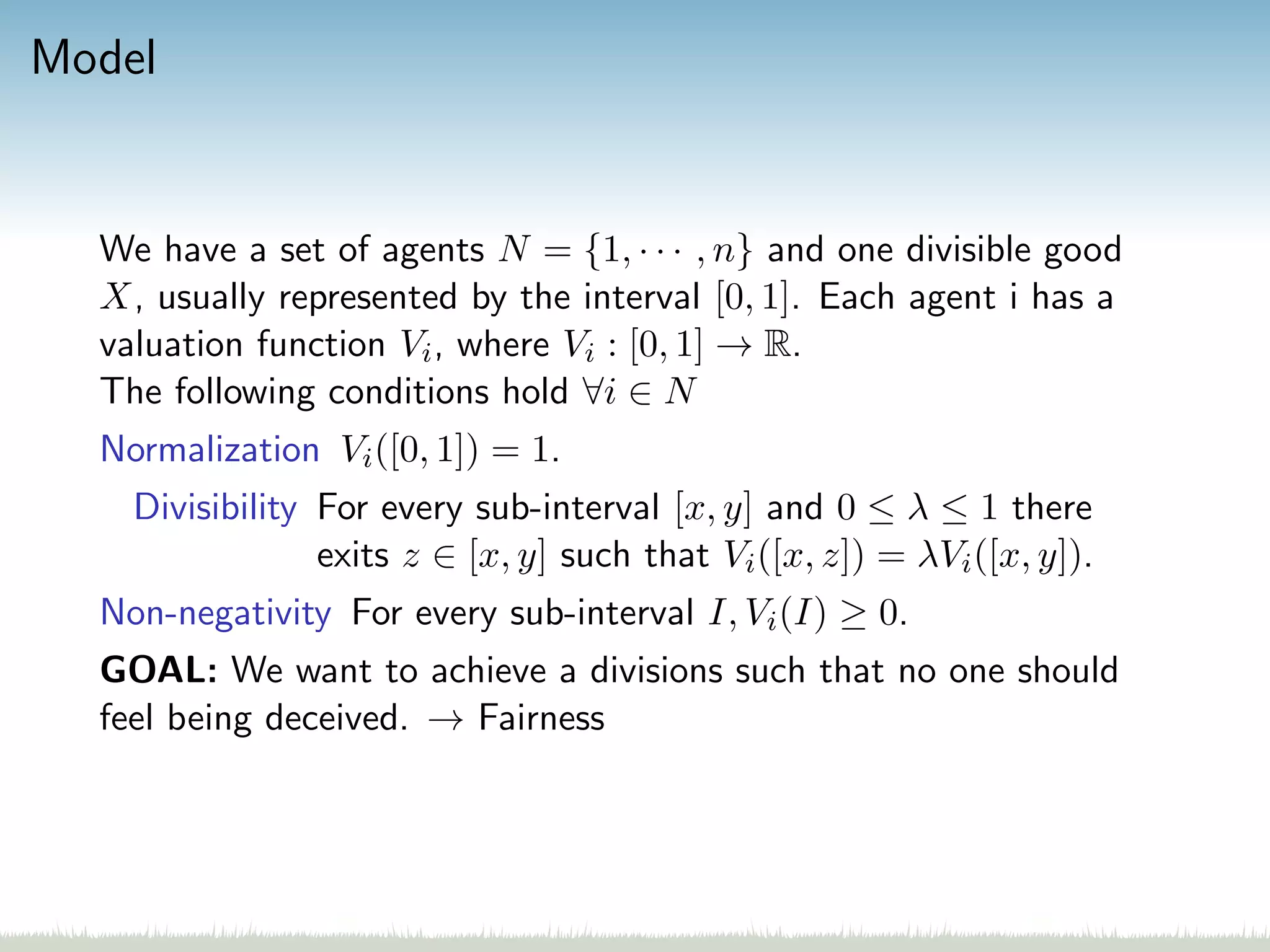 Model
We have a set of agents N = {1, · · · , n} and one divisible good
X, usually represented by the interval [0, 1]. Each agent i has a
valuation function Vi, where Vi : [0, 1] → R.
The following conditions hold ∀i ∈ N
Normalization Vi([0, 1]) = 1.
Divisibility For every sub-interval [x, y] and 0 ≤ λ ≤ 1 there
exits z ∈ [x, y] such that Vi([x, z]) = λVi([x, y]).
Non-negativity For every sub-interval I, Vi(I) ≥ 0.
GOAL: We want to achieve a divisions such that no one should
feel being deceived. → Fairness
 