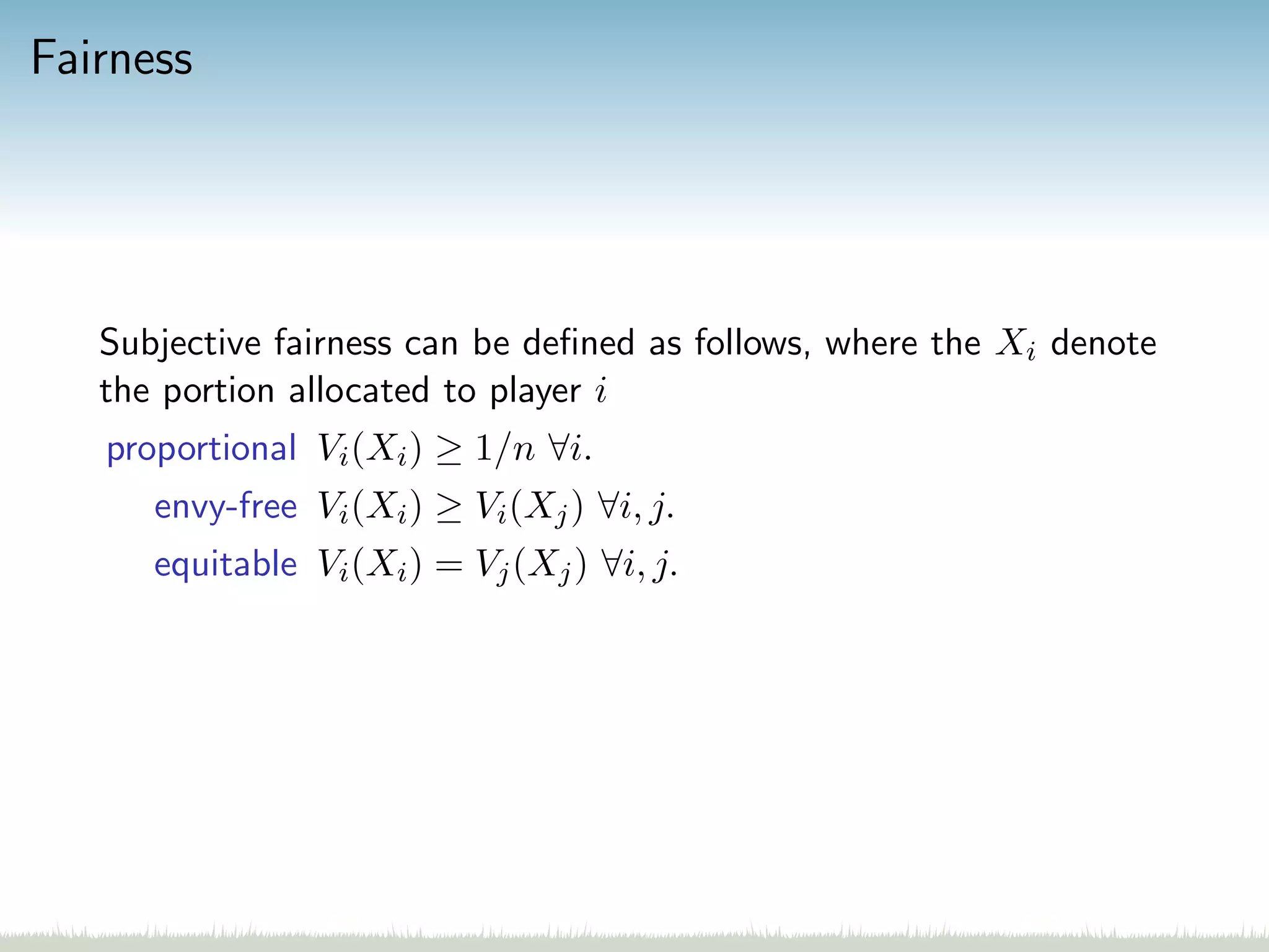 Fairness
Subjective fairness can be deﬁned as follows, where the Xi denote
the portion allocated to player i
proportional Vi(Xi) ≥ 1/n ∀i.
envy-free Vi(Xi) ≥ Vi(Xj) ∀i, j.
equitable Vi(Xi) = Vj(Xj) ∀i, j.
 