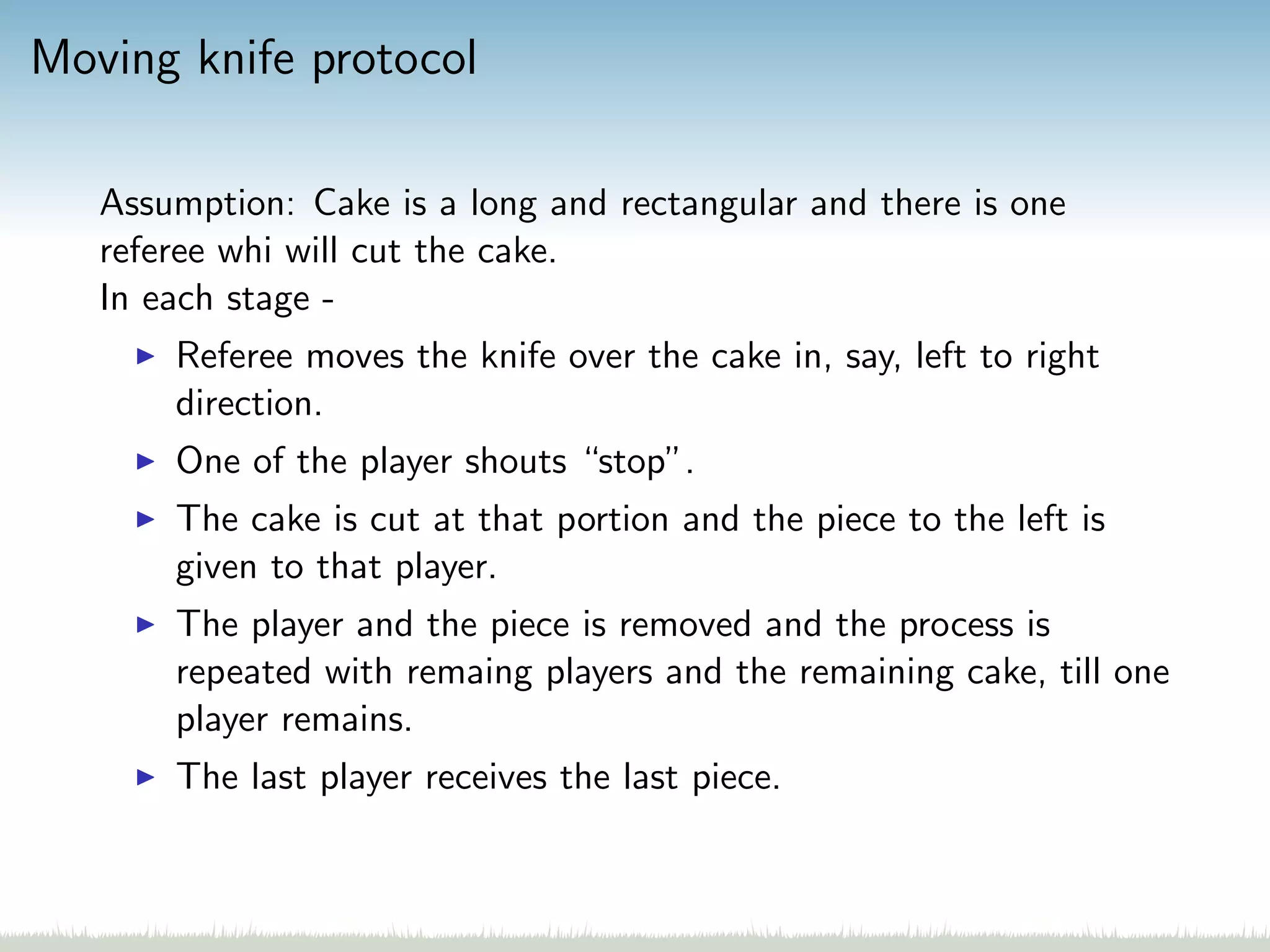 Moving knife protocol
Assumption: Cake is a long and rectangular and there is one
referee whi will cut the cake.
In each stage -
Referee moves the knife over the cake in, say, left to right
direction.
One of the player shouts “stop”.
The cake is cut at that portion and the piece to the left is
given to that player.
The player and the piece is removed and the process is
repeated with remaing players and the remaining cake, till one
player remains.
The last player receives the last piece.
 