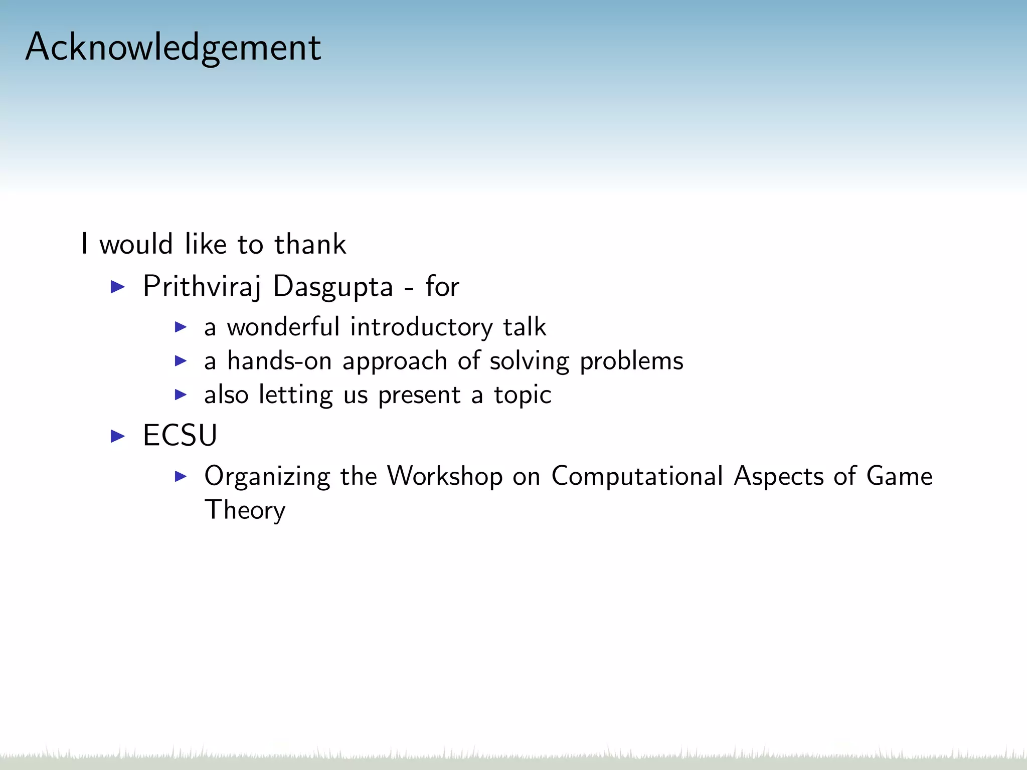 Acknowledgement
I would like to thank
Prithviraj Dasgupta - for
a wonderful introductory talk
a hands-on approach of solving problems
also letting us present a topic
ECSU
Organizing the Workshop on Computational Aspects of Game
Theory
 