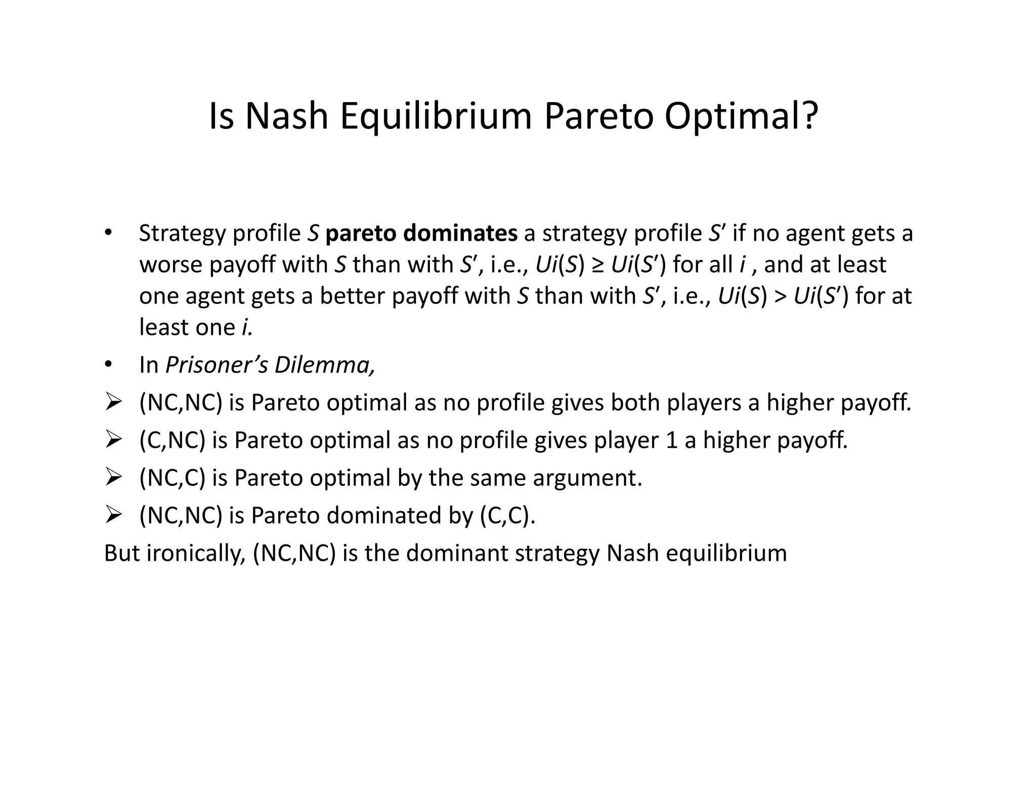 Is Nash Equilibrium Pareto Optimal?
• Strategy profile S pareto dominates a strategy profile S′ if no agent gets a
worse payoff with S than with S′, i.e., Ui(S) ≥ Ui(S′) for all i , and at least
one agent gets a better payoff with S than with S′, i.e., Ui(S) > Ui(S′) for at
least one i.
• In Prisoner’s Dilemma,
(NC,NC) is Pareto optimal as no profile gives both players a higher payoff.(NC,NC) is Pareto optimal as no profile gives both players a higher payoff.
(C,NC) is Pareto optimal as no profile gives player 1 a higher payoff.
(NC,C) is Pareto optimal by the same argument.
(NC,NC) is Pareto dominated by (C,C).
But ironically, (NC,NC) is the dominant strategy Nash equilibrium
 