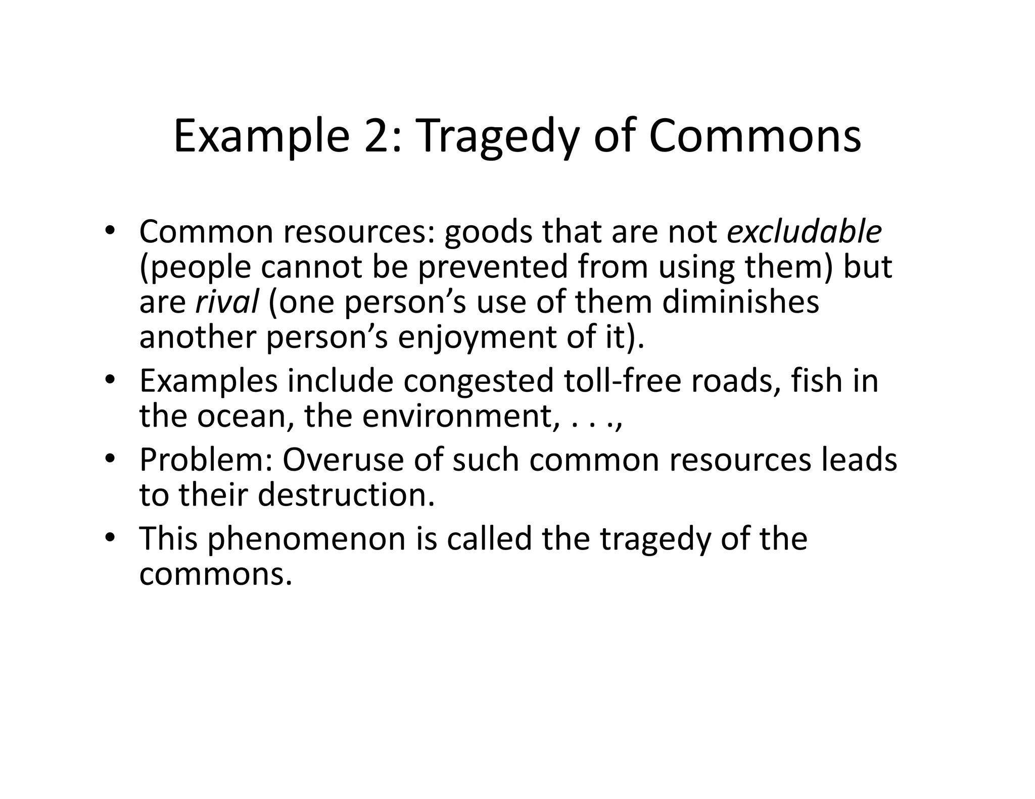 Example 2: Tragedy of Commons
• Common resources: goods that are not excludable
(people cannot be prevented from using them) but
are rival (one person’s use of them diminishes
another person’s enjoyment of it).
• Examples include congested toll-free roads, fish in
the ocean, the environment, . . .,
Examples include congested toll-free roads, fish in
the ocean, the environment, . . .,
• Problem: Overuse of such common resources leads
to their destruction.
• This phenomenon is called the tragedy of the
commons.
 