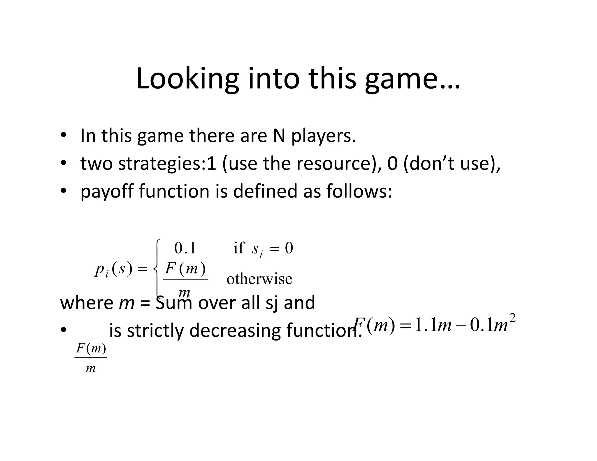 Looking into this game…
• In this game there are N players.
• two strategies:1 (use the resource), 0 (don’t use),
• payoff function is defined as follows:
where m = Sum over all sj and
• is strictly decreasing function.



 =
=
otherwise
)(
0if1.0
)(
m
mF
s
sp
i
i
m
mF )(
2
1.01.1)( mmmF −=
 