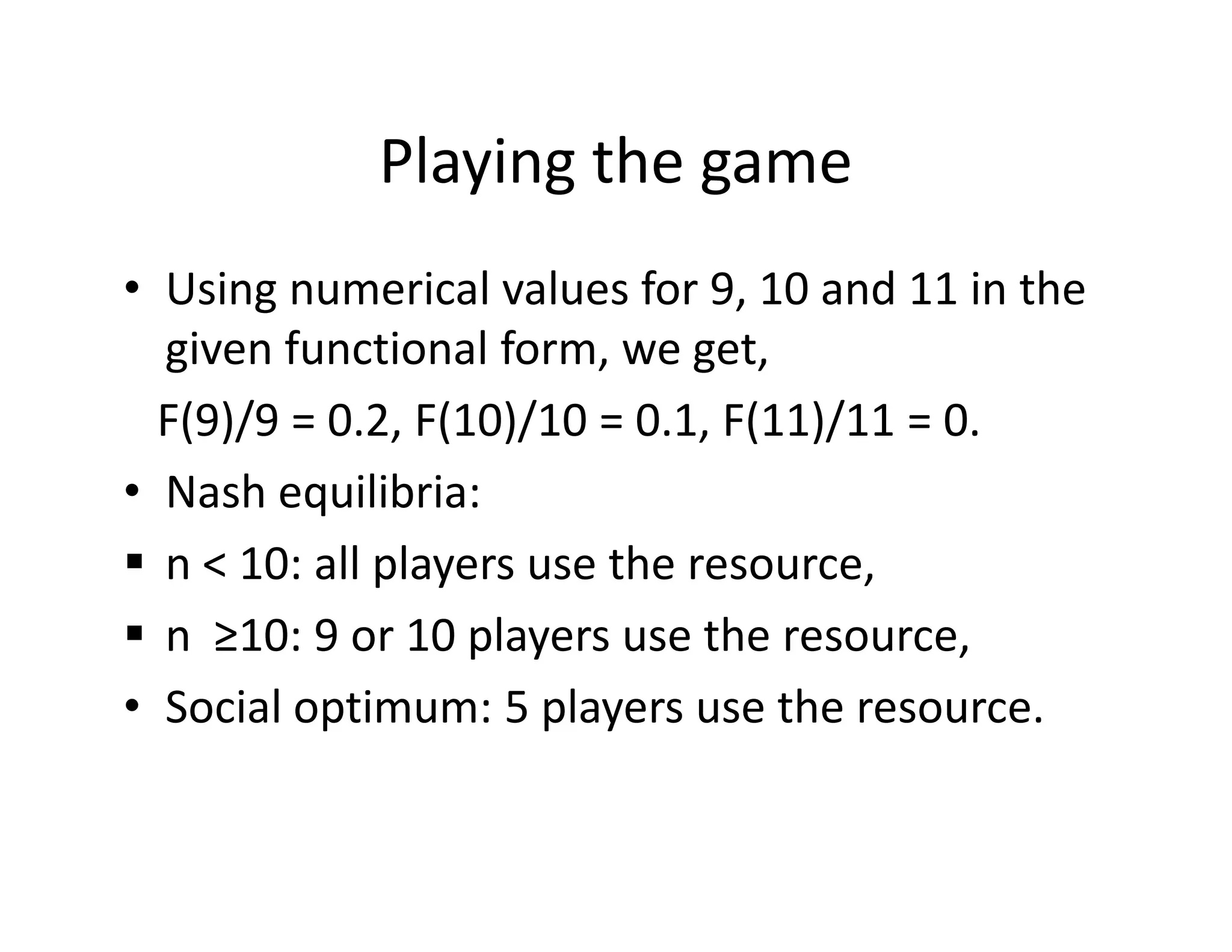 Playing the game
• Using numerical values for 9, 10 and 11 in the
given functional form, we get,
F(9)/9 = 0.2, F(10)/10 = 0.1, F(11)/11 = 0.
• Nash equilibria:• Nash equilibria:
n < 10: all players use the resource,
n ≥10: 9 or 10 players use the resource,
• Social optimum: 5 players use the resource.
 