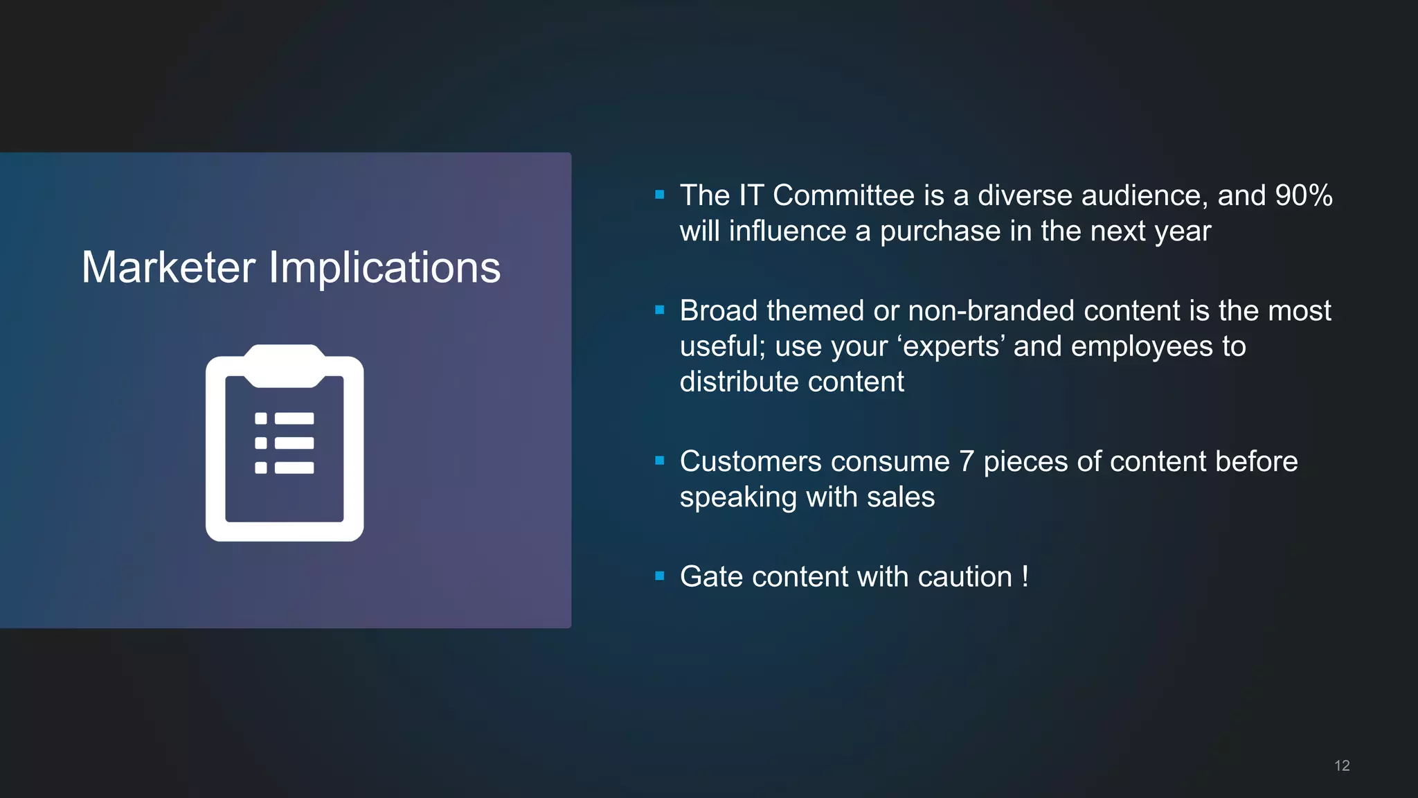 12 
Marketer Implications 
 The IT Committee is a diverse audience, and 90% 
will influence a purchase in the next year 
 Broad themed or non-branded content is the most 
useful; use your ‘experts’ and employees to 
distribute content 
 Customers consume 7 pieces of content before 
speaking with sales 
 Gate content with caution ! 
 