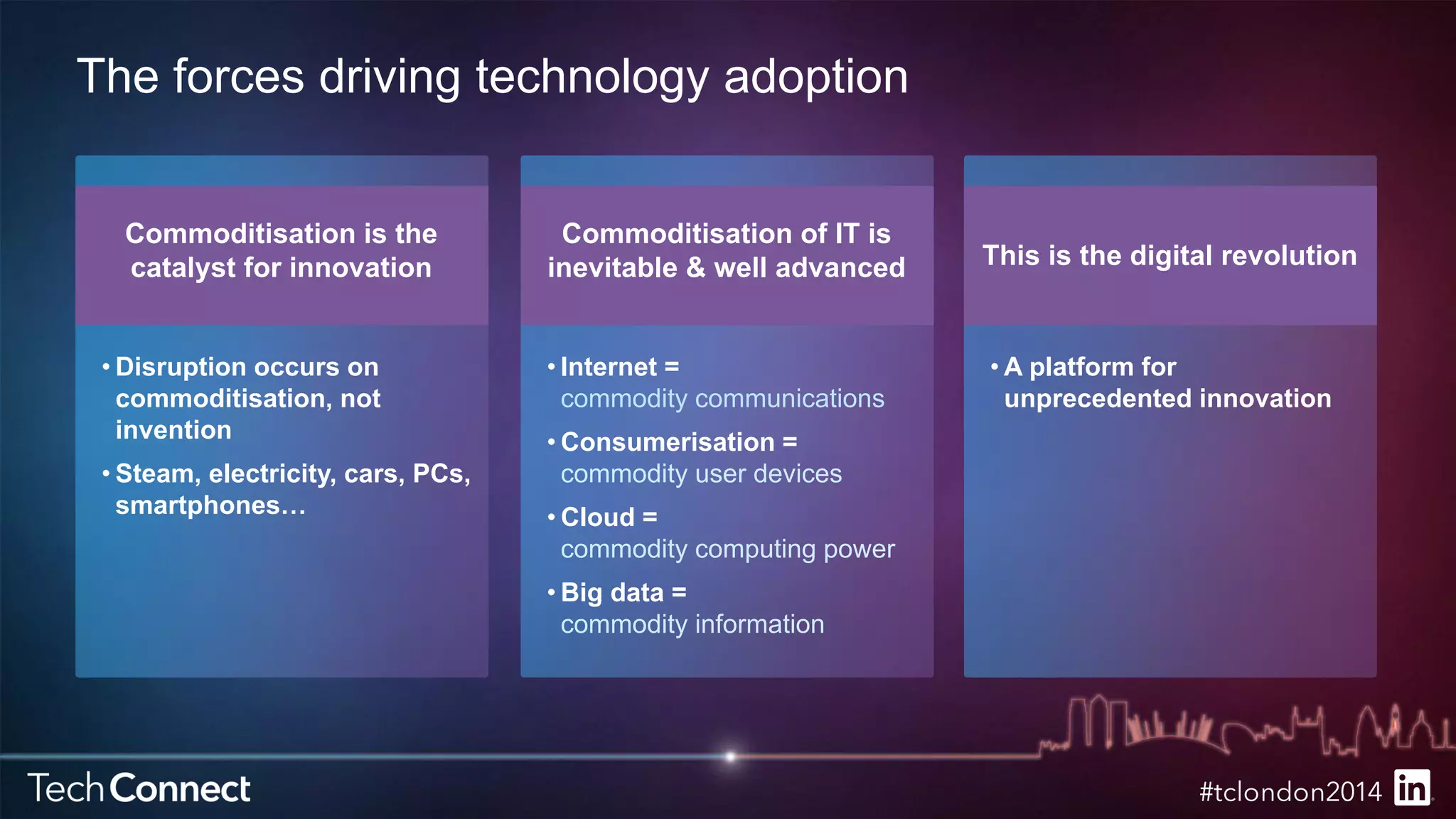 The forces driving technology adoption 
Commoditisation is the 
catalyst for innovation 
• Disruption occurs on 
commoditisation, not 
invention 
• Steam, electricity, cars, PCs, 
smartphones… 
Commoditisation of IT is 
inevitable & well advanced 
• Internet = 
commodity communications 
• Consumerisation = 
commodity user devices 
• Cloud = 
commodity computing power 
• Big data = 
commodity information 
This is the digital revolution 
•A platform for 
unprecedented innovation 
 
