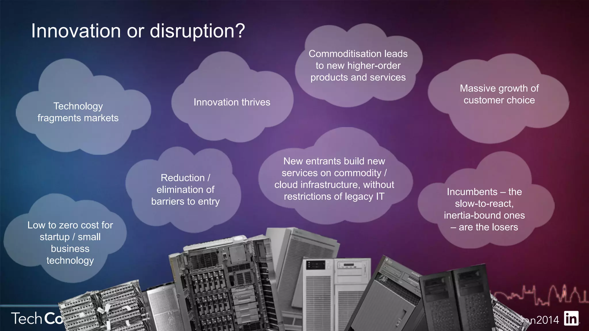 Innovation or disruption? 
Technology 
fragments markets 
New entrants build new 
services on commodity / 
cloud infrastructure, without 
restrictions of legacy IT 
Massive growth of 
customer choice 
Commoditisation leads 
to new higher-order 
products and services 
Innovation thrives 
Incumbents – the 
slow-to-react, 
inertia-bound ones 
Low to zero cost for – are the losers 
startup / small 
business 
technology 
Reduction / 
elimination of 
barriers to entry 
 
