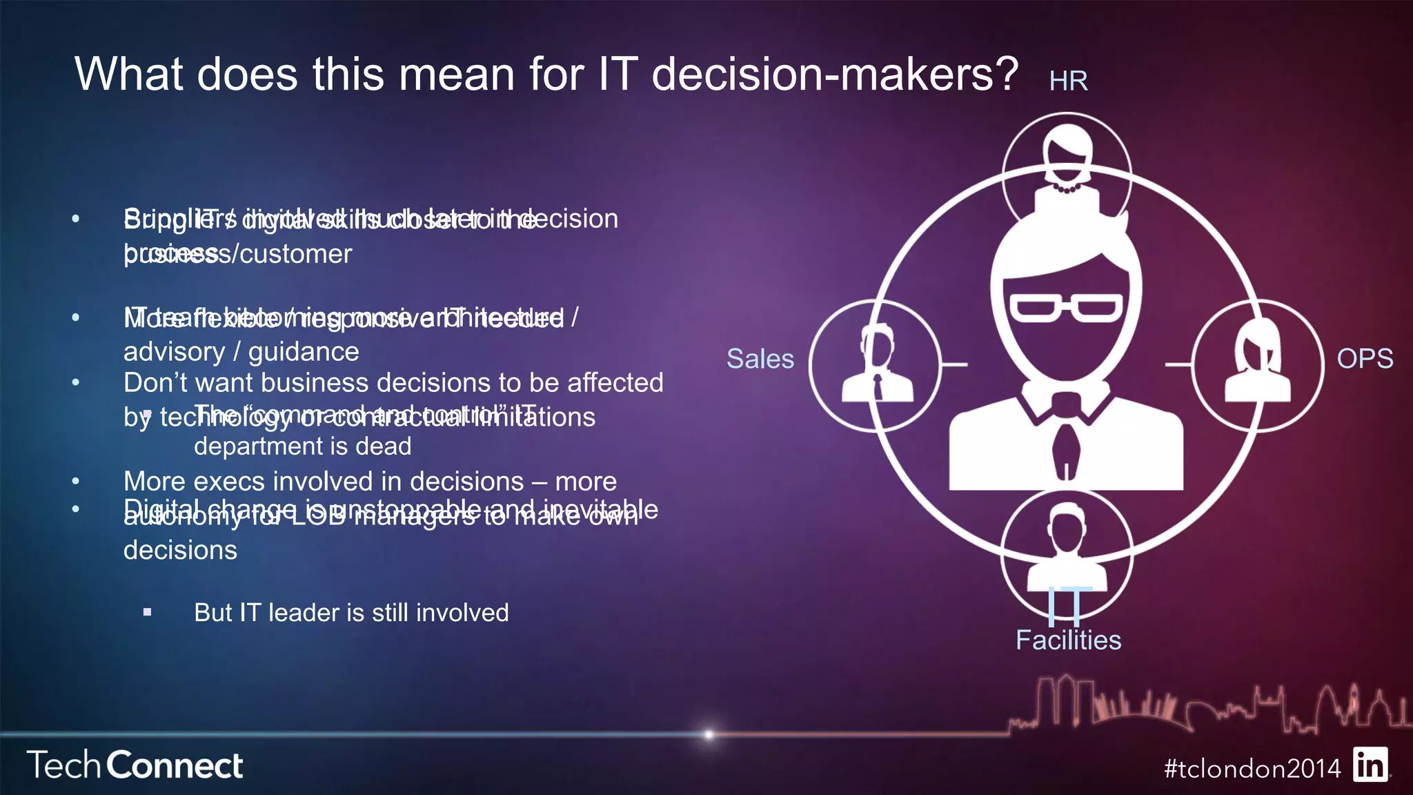 What does this mean for IT decision-makers? 
Bring IT / digital skills closer to the 
business/customer 
More flexible / responsive IT needed 
• Don’t want business decisions to be affected 
by technology or contractual limitations 
• More execs involved in decisions – more 
autonomy for LOB managers to make own 
decisions 
HR 
Sales OPS 
 But IT leader is still involved IT 
Facilities 
• Suppliers involved much later in decision 
process 
• IT team becoming more architecture / 
advisory / guidance 
 The “command and control” IT 
department is dead 
• Digital change is unstoppable and inevitable 
 