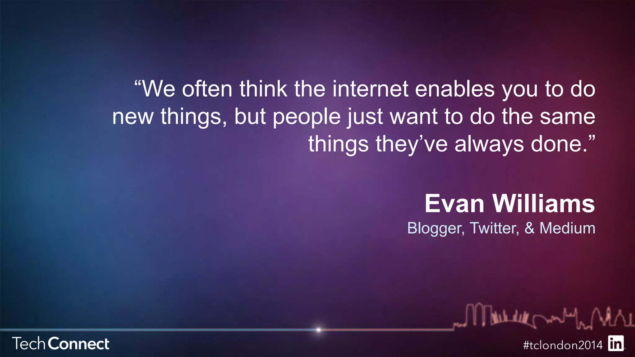 “We often think the internet enables you to do 
new things, but people just want to do the same 
things they’ve always done.” 
Evan Williams 
Blogger, Twitter, & Medium 
 