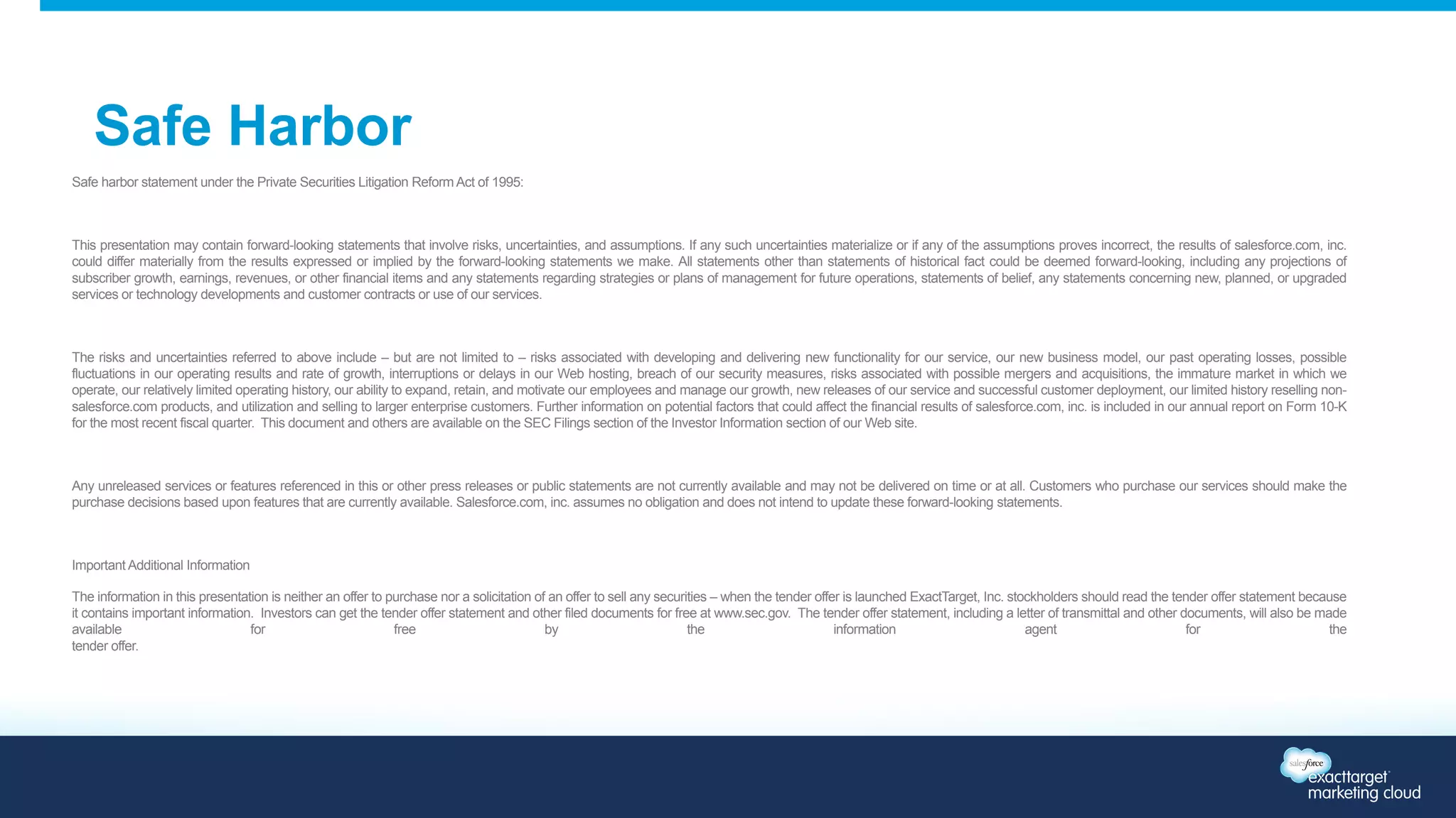 Safe Harbor 
Safe harbor statement under the Private Securities Litigation Reform Act of 1995: 
This presentation may contain forward-looking statements that involve risks, uncertainties, and assumptions. If any such uncertainties materialize or if any of the assumptions proves incorrect, the results of salesforce.com, inc. 
could differ materially from the results expressed or implied by the forward-looking statements we make. All statements other than statements of historical fact could be deemed forward-looking, including any projections of 
subscriber growth, earnings, revenues, or other financial items and any statements regarding strategies or plans of management for future operations, statements of belief, any statements concerning new, planned, or upgraded 
services or technology developments and customer contracts or use of our services. 
The risks and uncertainties referred to above include – but are not limited to – risks associated with developing and delivering new functionality for our service, our new business model, our past operating losses, possible 
fluctuations in our operating results and rate of growth, interruptions or delays in our Web hosting, breach of our security measures, risks associated with possible mergers and acquisitions, the immature market in which we 
operate, our relatively limited operating history, our ability to expand, retain, and motivate our employees and manage our growth, new releases of our service and successful customer deployment, our limited history reselling non-salesforce. 
com products, and utilization and selling to larger enterprise customers. Further information on potential factors that could affect the financial results of salesforce.com, inc. is included in our annual report on Form 10-K 
for the most recent fiscal quarter. This document and others are available on the SEC Filings section of the Investor Information section of our Web site. 
Any unreleased services or features referenced in this or other press releases or public statements are not currently available and may not be delivered on time or at all. Customers who purchase our services should make the 
purchase decisions based upon features that are currently available. Salesforce.com, inc. assumes no obligation and does not intend to update these forward-looking statements. 
Important Additional Information 
The information in this presentation is neither an offer to purchase nor a solicitation of an offer to sell any securities – when the tender offer is launched ExactTarget, Inc. stockholders should read the tender offer statement because 
it contains important information. Investors can get the tender offer statement and other filed documents for free at www.sec.gov. The tender offer statement, including a letter of transmittal and other documents, will also be made 
available for free by the information agent for the 
tender offer. 
 