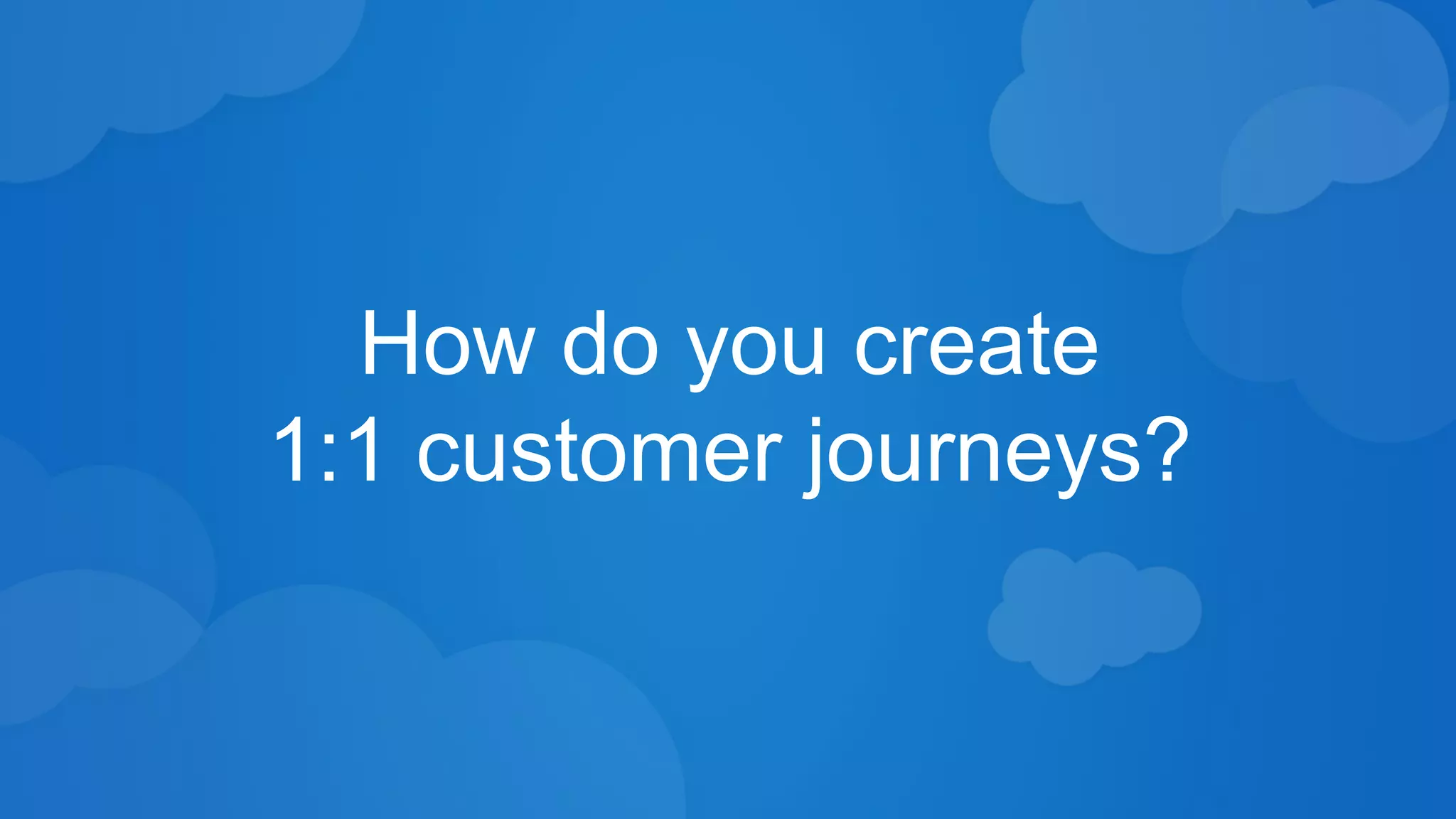 How do you create 
1:1 customer journeys? 
 