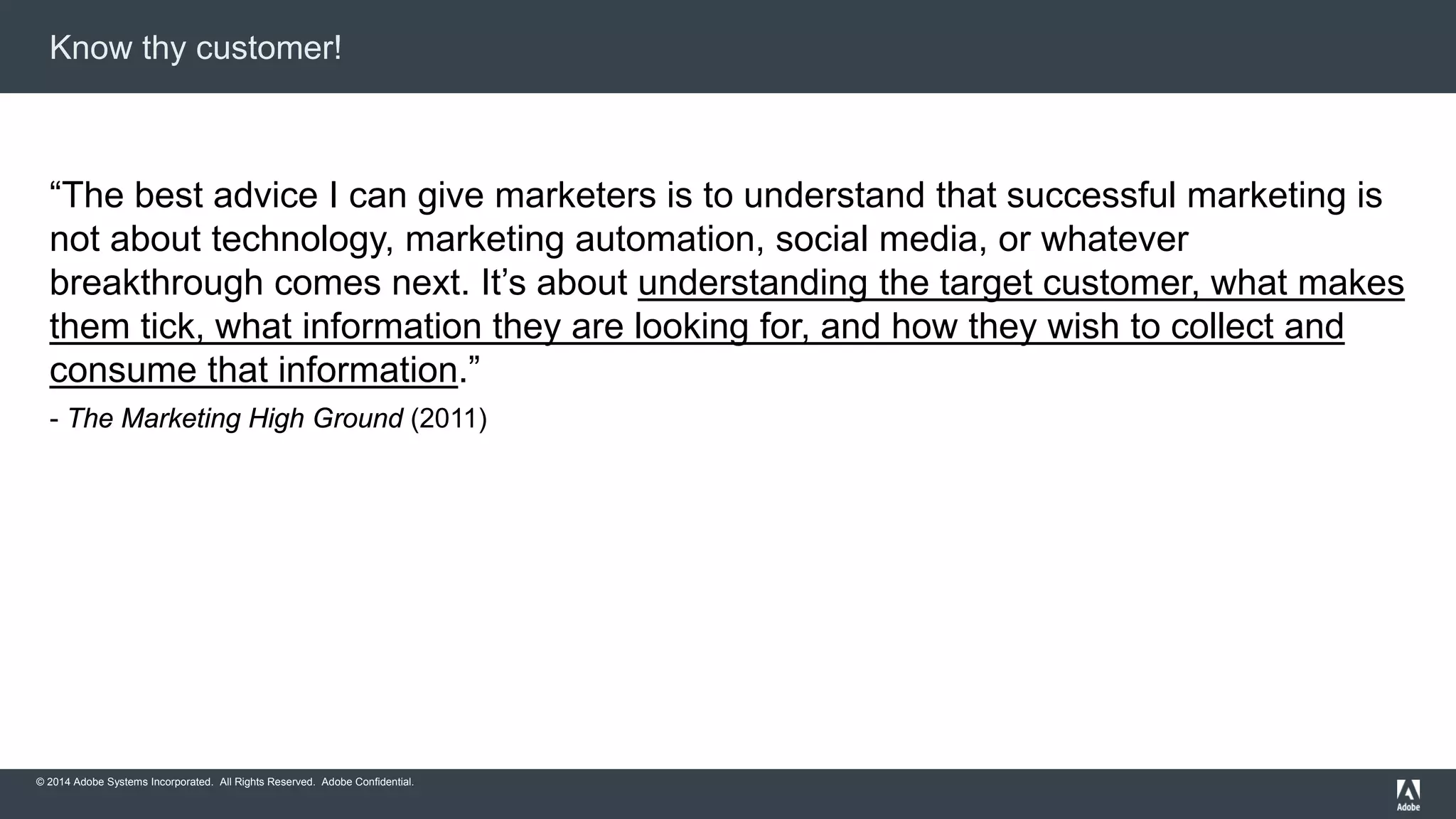 Know thy customer! 
“The best advice I can give marketers is to understand that successful marketing is 
not about technology, marketing automation, social media, or whatever 
breakthrough comes next. It’s about understanding the target customer, what makes 
them tick, what information they are looking for, and how they wish to collect and 
consume that information.” 
- The Marketing High Ground (2011) 
© 2014 Adobe Systems Incorporated. All Rights Reserved. Adobe Confidential. 
 
