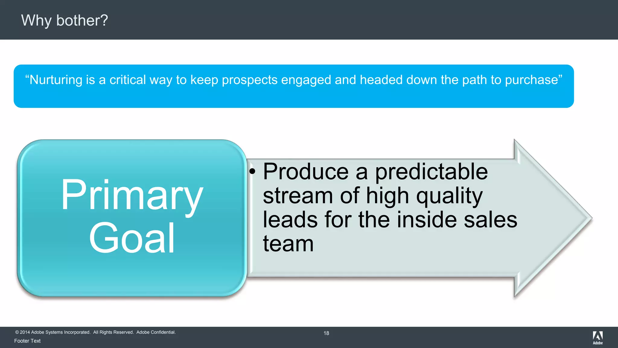 Why bother? 
“Nurturing is a critical way to keep prospects engaged and headed down the path to purchase” 
© 2014 Adobe Systems Incorporated. All Rights Reserved. Adobe Confidential. 
Footer Text 
• Produce a predictable 
stream of high quality 
leads for the inside sales 
team 
18 
Primary 
Goal 
 