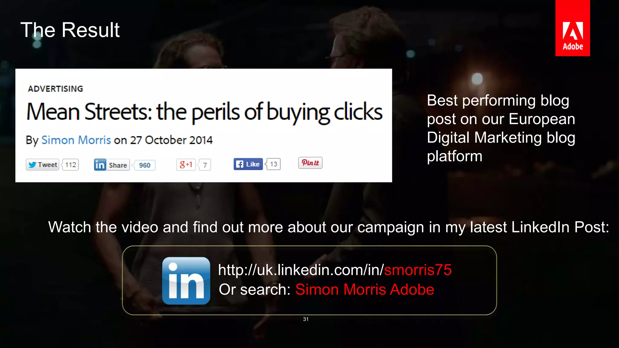 The Result 
© 2014 Adobe Systems Incorporated. All Rights Reserved. Adobe Confidential. 
Best performing blog 
post on our European 
Digital Marketing blog 
platform 
Watch the video and find out more about our campaign in my latest LinkedIn Post: 
http://uk.linkedin.com/in/smorris75 
Or search: Simon Morris Adobe 
31 
 