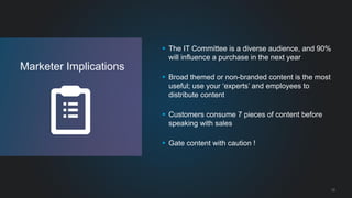 12 
Marketer Implications 
 The IT Committee is a diverse audience, and 90% 
will influence a purchase in the next year 
 Broad themed or non-branded content is the most 
useful; use your ‘experts’ and employees to 
distribute content 
 Customers consume 7 pieces of content before 
speaking with sales 
 Gate content with caution ! 
 