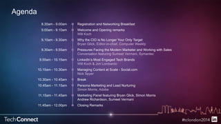 Agenda 
Registration and Networking Breakfast 
Welcome and Opening remarks 
Will Koch 
Why the CIO is No Longer Your Only Target 
Bryan Glick, Editor-in-chief, Computer Weekly 
Pressures Facing the Modern Marketer and Working with Sales 
Conversation featuring Sumeet Vermani, Symantec 
LinkedIn’s Most Engaged Tech Brands 
Will Koch & Jon Lombardo 
Managing Content at Scale - Social.com 
Nick Spyer 
Break 
Persona Marketing and Lead Nurturing 
Simon Morris, Adobe 
Marketing Panel featuring Bryan Glick, Simon Morris 
Andrew Richardson, Sumeet Vermani 
Closing Remarks 
8.30am - 9.00am 
9.00am - 9.10am 
9.10am - 9.30am 
9.30am - 9.55am 
9.55am - 10.15am 
10.15am - 10.30am 
10.30am - 10.45am 
10.45am - 11.15am 
11.15am - 11.45am 
11.45am - 12.00pm 
 