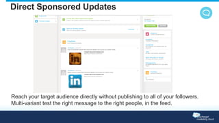 Direct Sponsored Updates 
Reach your target audience directly without publishing to all of your followers. 
Multi-variant test the right message to the right people, in the feed. 
 