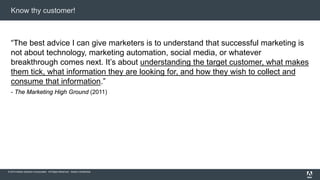 Know thy customer! 
“The best advice I can give marketers is to understand that successful marketing is 
not about technology, marketing automation, social media, or whatever 
breakthrough comes next. It’s about understanding the target customer, what makes 
them tick, what information they are looking for, and how they wish to collect and 
consume that information.” 
- The Marketing High Ground (2011) 
© 2014 Adobe Systems Incorporated. All Rights Reserved. Adobe Confidential. 
 