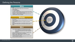 Defining the Persona 
WHO 
 CMO 
 Head of Digital Strategy/ Digital Channel/ Online Business 
 Content Marketer 
 Web Content Manager 
 IT – Supporting Marketing 
 Care about – creating, managing, optimizing content across all digital 
channels to build brand, generate demand and extend reach (e.g. build 
brand equity , increase conversions and ROI) 
 Challenges – quickly and efficiently launch campaigns/assets across 
multiple channels, sites and languages 
WHERE 
 Both new prospects (65%-70% revenue) and existing customers (30%- 
35% revenue) 
 Industry: Commercial (BtoB) and industry specific focus on FSI, Retail, 
M&E, Government 
 Large enterprise companies with 1k+ employee size and $1B+ 
revenue 
 Business value/market oppty: $1.321B WW for WCM and 14% CAGR, 
$626M WW for DAM and 26% CAGR, $367M for SoCo and 46% 
CAGR 
WHY 
 Responsible for aggressive online lead gen/revenue goals 
 91.2% see customer acquisition (leads and revenue) 
through digital channels as one of top 3 marketing 
objectives 
 Desire to build brand equity and recognize it requires a new 
approach in the Digital Age to be competitive 
 Need to create, manage, optimize content across digital 
channels (mobile, web, social) 
 Learn best practices to deliver engaging/personalized content 
to keep customers coming back 
© 2014 Adobe Systems Incorporated. All Rights Reserved. Adobe Confidential. 
 