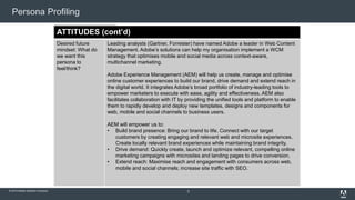 Persona Profiling 
DAILY PROFILE ACTIVITIES 
(cont’d) 
Projects: Buying center: 
What 
types entity of that projects holds the 
is 
the budget persona 
for a 
working purchase 
on? 
(cont’d) 
• Marketing/line of business 
• eCommerce 
• IT 
Photo Total audience size: in our database: 
© 2014 Adobe Systems Incorporated. All Rights Reserved. Adobe Confidential. 
Percentage of our 
database this 
persona represents: 
PROFILE 
Job role: key 
activities and 
deliverables for 
which this persona 
is responsible 
Number of contacts 
• Aggressive online lead gen/revenue goals 
• Desire to increase brand presence online 
• Request for Proposals for WCM 
• Replacing existing CMS 
• IT-driven purchase with primary goal to reduce costs 
• Portal or Intranet RFP 
• Committed to .Net 
• Pure DAM or Social Media project (outside of WCM context) 
• Delivering consistent digital experiences across channels 
Mike helps lead and manage the full lifecycle development and implementation of 
online marketing campaigns, promotions, content and customer experience 
optimization projects. He is responsible for content planning and regular site 
updates, particularly related to technology, mobile web, support and customer self-care. 
He contributes to the development of the business, cross-platform strategic 
direction with a focus on continuously improving the website through innovation, 
creating new ideas/pages/modules that meet business goals, solve usability issues, 
and keeping abreast of developing technologies. 
Industry-specific 
factors: Are there 
any 
industries/sectors 
where we should 
talk to this persona 
differently? 
Financial Services and Insurance: 
Retail: 
Media & Entertainment: 
Government: 
Common titles: 
variations of titles 
that represent this 
job role 
Marketing Tech/Operations 
Director Web Marketing 
Director Social Media 
VP Customer Experience/Satisfaction 
Chief Experience Officer 
VP Customer Acquisition 
• Brand Manager 
• Brand Analyst 
Brand Marketer 
• Director of Demand Generation – Marketing 
Campaign Marketing Manager 
• eBusiness Marketing 
Digital Marketer 
• Online Channel Marketer 
• Marketing Communications Manager 
• Interactive Marketing Manager 
• IT (specifically web team) 
• Marketing 
• Creative Agency 
Level within the 
organisation 
Manager, Director, Senior/Top Exec, Developer, Architect 
Challenges: 
common (yet 
specific) business 
issues or pain 
points faced by this 
persona 
1. Building brand equity and health in the Digital Age is critical and requires a 
new approach. 
2. Customer acquisition (leads and revenue) through digital channels: 91.2% see 
it as one of top three strategic marketing objectives (2010). 
3. Monetizing content through digital channels as the online audience grows and 
becomes more social and mobile 
Initiatives: key 
initiatives or 
programs the 
persona is most 
apt to be working 
on 
• Aggressive online lead gen and revenue goals 
• Desire to increase brand presence online 
• RFP for Web Content Management (WCM) 
• Replacing existing Content Management System (CMS) 
• IT-driven purchase with primary goal to reduce costs 
• Portal or Intranet RFP 
• Committed to .Net 
• Pure Digital Asset Management (DAM) or Social Media project (outside of 
WCM context) 
Buyer role type: the 
roles this persona 
plays in the buying 
process 
• Champion 
Influencer 
• User 
• CXO 
Interaction 
preferences: how 
this persona 
prefers to interact 
with your 
organisation 
1. Email 
2. Phone 
3. Face to face 
Watering holes: 
places where the 
persona goes to 
network or 
exchange 
information 
Online communities 
Tradeshows/industry events (e.g., Festival of Marketing, Online Marketing 
Summit) 
Word of mouth 
Websites, social media and blogs (e.g., CMO.com) 
Associations (e.g., CMI, DMA, eMarketing) 
Analyst organisations (e.g., Forrester, Gartner, eMarketer, eConsultancy) 
Publications: What 
trade publications 
does this persona 
read? 
eConsultancy 
eMarketer 
Forrester 
• Gartner 
• Direct Marketing Association 
Meetings: What 
types of meetings 
does the persona 
attend on a regular 
basis? 
1. Monthly meetings to discuss what content should be created to meet 
marketing needs 
2. Meetings with different content providers (Forrester, eMarketer, SMN, Gartner) 
to buy guides, webinars, infographics, PowerPoint decks, etc. 
3. Monthly meeting to discuss the performance of offers/content 
Requests: What 
tasks might the 
persona be asked 
to help others 
complete? 
The content strategist is often the go-to person for new content creation and 
reports on how content is performing. 
ATTITUDES 
Current mindset: 
What does this 
persona feel/think 
now? 
Stats from Econsultancy Content Marketing Survey Report 2013: 
Over 90% of respondents believe that content marketing will become more 
important over the next 12 months. 
In addition, nearly three-quarters (73%) of digital marketers agree that “brands 
are becoming publishers.” 
Two-thirds of in-house marketers (64%) agree that content marketing “is 
becoming its own discipline.” 
Fewer than half of companies have dedicated budgets (34%) or dedicated 
individuals (46%) for content marketing. 
• Fewer than half of all companies spend more than 20% of their marketing 
budget on content, despite the fact that only 12% disagree with the statement 
that “content marketing is more effective than advertising in driving sales.” 
• 83% of responding companies use social posts and updates for marketing, 
more than any other type of content. 
• Social network engagement is the most popular tactic used to drive traffic, with 
78% of in-house respondents stating that their company used this channel. 
• Social posts and updates are the second most effective type of content for in-house 
marketers after email, with 46% stating that this is one of their three most 
effective types of content. 
Desired future 
mindset: What do 
we want this 
persona to 
feel/think? 
Leading analysts (Gartner, Forrester) have named Adobe a leader in Web Content 
Management. Adobe’s solutions can help my organisation implement a WCM 
strategy that optimises mobile and social media across context-aware, 
multichannel marketing. 
Adobe Experience Management (AEM) will help us create, manage and optimise 
online customer experiences to build our brand, drive demand and extend reach in 
the digital world. It integrates Adobe’s broad portfolio of industry-leading tools to 
empower marketers to execute with ease, agility and effectiveness. AEM also 
facilitates collaboration with IT by providing the unified tools and platform to enable 
them to rapidly develop and deploy new templates, designs and components for 
web, mobile and social channels to business users. 
AEM will empower us to: 
• Build brand presence: Bring our brand to life. Connect with our target 
customers by creating engaging and relevant web and microsite experiences. 
Create locally relevant brand experiences while maintaining brand integrity. 
• Drive demand: Quickly create, launch and optimize relevant, compelling online 
marketing campaigns with microsites and landing pages to drive conversion. 
• Extend reach: Maximise reach and engagement with consumers across web, 
mobile and social channels; increase site traffic with SEO. 
9 
 