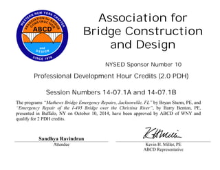 Association for 
Bridge Construction 
and Design 
NYSED Sponsor Number 10 
Professional Development Hour Credits (2.0 PDH) 
Session Numbers 14-07.1A and 14-07.1B 
The programs “Mathews Bridge Emergency Repairs, Jacksonville, FL” by Bryan Sturm, PE, and 
“Emergency Repair of the I-495 Bridge over the Christina River”, by Barry Benton, PE, 
presented in Buffalo, NY on October 10, 2014, have been approved by ABCD of WNY and 
qualify for 2 PDH credits. 
Sandhya Ravindran 
Attendee Kevin H. Miller, PE 
ABCD Representative 
 