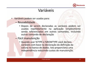 Variáveis 
• Variáveis podem ser usadas para: 
– Reusabilidade 
• Depois de serem declaradas as variáveis podem ser 
usadas repetidamente na aplicação simplesmente 
sendo referenciadas em outros comandos, incluindo 
outras comando de declaração 
– Fácil manutenção 
• Quando usar %TYPE e %ROWTYPE você declara 
variáveis com base na declaração da definição da 
coluna no banco de dados. Isto proporciona uma 
independência reduzindo custos de manutenção. 
<Título da Aula> 12 
 
