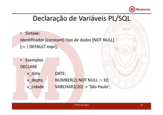 Declaração de Variáveis PL/SQL 
• Sintaxe: 
Identificador [constant] tipo de dados [NOT NULL] 
[:= | DEFAULT expr]; 
• Exemplos 
DECLARE 
v_data DATE: 
v_depto NUMBER(2) NOT NULL := 10; 
v_cidade VARCHAR2(20) := ‘São Paulo’; 
<Título da Aula> 16 
 