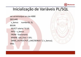Inicialização de Variáveis PL/SQL 
set serveroutput on size 4000 
DECLARE 
v_bonus number(8, 2); 
BEGIN 
SELECT salario * 0.10 
INTO v_bonus 
FROM funcionario 
WHERE cod_func = 101; 
DBMS_OUTPUT.PUT_LINE('BONUS '|| v_bonus); 
END; 
 