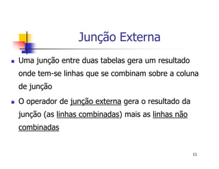 11 
Junção Externa 
 Uma junção entre duas tabelas gera um resultado 
onde tem-se linhas que se combinam sobre a coluna 
de junção 
 O operador de junção externa gera o resultado da 
junção (as linhas combinadas) mais as linhas não 
combinadas 
 