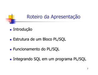 2 
Roteiro da Apresentação 
 Introdução 
 Estrutura de um Bloco PL/SQL 
 Funcionamento do PL/SQL 
 Integrando SQL em um programa PL/SQL 
 