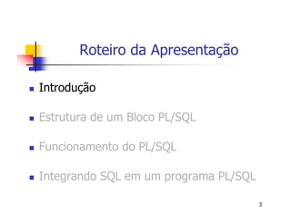 3 
Roteiro da Apresentação 
 Introdução 
 Estrutura de um Bloco PL/SQL 
 Funcionamento do PL/SQL 
 Integrando SQL em um programa PL/SQL 
 