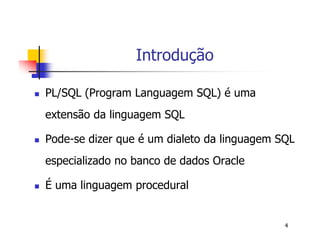 4 
Introdução 
 PL/SQL (Program Languagem SQL) é uma 
extensão da linguagem SQL 
 Pode-se dizer que é um dialeto da linguagem SQL 
especializado no banco de dados Oracle 
 É uma linguagem procedural 
 