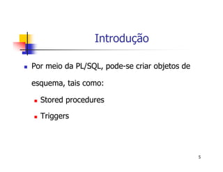 5 
Introdução 
 Por meio da PL/SQL, pode-se criar objetos de 
esquema, tais como: 
 Stored procedures 
 Triggers 
 