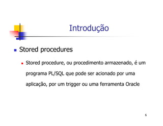 6 
Introdução 
 Stored procedures 
 Stored procedure, ou procedimento armazenado, é um 
programa PL/SQL que pode ser acionado por uma 
aplicação, por um trigger ou uma ferramenta Oracle 
 