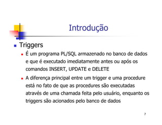7 
Introdução 
 Triggers 
 É um programa PL/SQL armazenado no banco de dados 
e que é executado imediatamente antes ou após os 
comandos INSERT, UPDATE e DELETE 
 A diferença principal entre um trigger e uma procedure 
está no fato de que as procedures são executadas 
através de uma chamada feita pelo usuário, enquanto os 
triggers são acionados pelo banco de dados 
 