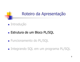 8 
Roteiro da Apresentação 
 Introdução 
 Estrutura de um Bloco PL/SQL 
 Funcionamento do PL/SQL 
 Integrando SQL em um programa PL/SQL 
 