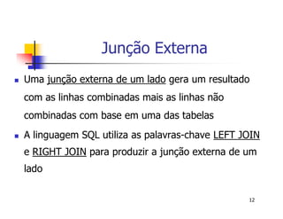 12 
Junção Externa 
 Uma junção externa de um lado gera um resultado 
com as linhas combinadas mais as linhas não 
combinadas com base em uma das tabelas 
 A linguagem SQL utiliza as palavras-chave LEFT JOIN 
e RIGHT JOIN para produzir a junção externa de um 
lado 
 