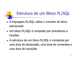 9 
Estrutura de um Bloco PL/SQL 
 A linguagem PL/SQL utiliza o conceito de bloco 
estruturado 
 Um bloco PL/SQL é composto por procedures e 
funções 
 A estrutura de um bloco PL/SQL é composta por 
uma área de declaração, uma área de comandos e 
uma área de exceções 
 