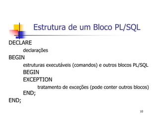 Estrutura de um Bloco PL/SQL 
10 
DECLARE 
declarações 
BEGIN 
estruturas executáveis (comandos) e outros blocos PL/SQL 
BEGIN 
EXCEPTION 
tratamento de exceções (pode conter outros blocos) 
END; 
END; 
 