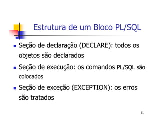 Estrutura de um Bloco PL/SQL 
11 
 Seção de declaração (DECLARE): todos os 
objetos são declarados 
 Seção de execução: os comandos PL/SQL são 
colocados 
 Seção de exceção (EXCEPTION): os erros 
são tratados 
 