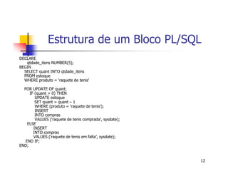 Estrutura de um Bloco PL/SQL 
12 
DECLARE 
qtdade_itens NUMBER(5); 
BEGIN 
SELECT quant INTO qtdade_itens 
FROM estoque 
WHERE produto = ‘raquete de tenis’ 
FOR UPDATE OF quant; 
IF (quant > 0) THEN 
UPDATE estoque 
SET quant = quant – 1 
WHERE (produto = ‘raquete de tenis’); 
INSERT 
INTO compras 
VALUES (‘raquete de tenis comprada’, sysdate); 
ELSE 
INSERT 
INTO compras 
VALUES (‘raquete de tenis em falta’, sysdate); 
END IF; 
END; 
 