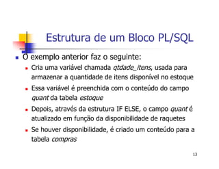 Estrutura de um Bloco PL/SQL 
13 
 O exemplo anterior faz o seguinte: 
 Cria uma variável chamada qtdade_itens, usada para 
armazenar a quantidade de itens disponível no estoque 
 Essa variável é preenchida com o conteúdo do campo 
quant da tabela estoque 
 Depois, através da estrutura IF ELSE, o campo quant é 
atualizado em função da disponibilidade de raquetes 
 Se houver disponibilidade, é criado um conteúdo para a 
tabela compras 
 